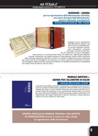info@calzetti-mariucci.it / 075.5997310
MATERIALE
85
Schedario (103 schede pp. 106) - € 22,00
Schedario – Agenda
per la registrazione dell’allenamento calcistico
con cenni di teoria dell’allenamento,
percorsi allenanti, esercitazioni
Schedario per la registrazione
dell’allenamento calcistico con
cenni di teoria dell’allenamen-
to, percorsi allenanti, esercita-
zioni. Raccoglitore cartonato
ad anelli a tre ante con 39 sche-
de A3 preinserite di teoria dell’allena-
mento tecnico e di preparazione fisica, 64 schede per registrazione dell’alle-
namento settimanale con singola proposta di esercitazione; inoltre schede individuali
atleti, planning stagionale, calendari e rubrica. Le schede di registrazione sono predisposte
per essere inserite nel raccoglitore ad anelli per una rapida successiva consultazione. Sul retro
del raccoglitore doppia facciata, lavagne (scrivibili con un semplice evidenziatore e cancellabili)
con campo intero di calcio e area di rigore.
Libro pp. 352 a 2 colori - € 10,50
Manuale sintetico +
Agenda per l’allenatore di calcio
I contributi di qualificati allenatori e preparatori su organizzazione, periodiz-
zazione e seduta di allenamento, metodiche allenanti della forza, resistenza,
velocità nel calcio e su test calcistici. Numerose esercitazioni pratiche per le
qualità fisiche del calciatore e una esercitazione tecnico-tattica da campo
per ogni settimana! Possibilità di planning annuale mensile, settimanale e di
registrazione dei singoli allenamenti e partite. Calendari, schede giocatori,
rubrica, fusi orari, distanze e molto altro.
OFFERTA SPECIALE SU RESIDUO TIRATURA CON DIFETTO
DI COMPOSIZIONE (manca il numero 5 nella scheda
di registrazione della formazione)
 