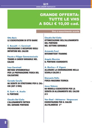 86
GRANDE OFFERTA:
TUTTE LE VHS
A SOLI € 10,00 cad.
www.calzetti-mariucci.it
VHS
Otto Baric
Le esercitazioni di Otto Baric
C. Bozzetti – I. Carminati
Prevenzione e recupero degli
infortuni nel calcio
Fausto e Filippo Cannavacciuolo
Traino a carico variabile nel
calcio
Ivan Carminati
Metodo sperimentale
per la preparazione fisica del
calciatore
Corrado Cerullo
66 sedute di stretching per il cal-
cio (set 2 vhs)
R. Corti – A. Avello
Il portiere
Claudio Del Ciello
L’allenamento tattico
del giovane portiere
Claudio Del Ciello
Ottimizzazione dell’allenamento
del portiere
nel settore giovanile
Armando Fucci
Intermittent training
Angelo Messina
Il portiere esordiente
A. Morlino – P. Viganò
Allenare la coordinazione nella
scuola calcio 2
Giancarlo Pellis
Forza massima teorica
Jesus Velasco
60 modelli esercitativi per la
seduta di allenamento del calcio
a 5
Van Gaal - Adriaanse - Vergoossen
Esercitazioni per il calcio
all’olandese 2^
fino a esaurimento scorte
 