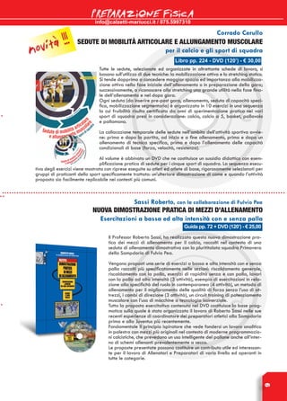 info@calzetti-mariucci.it / 075.5997310
PREPARAZIONE FISICA
9
Libro pp. 224 - DVD (120’) - € 30,00
Corrado Cerullo
SEDUTE DI MOBILITà articolare e allungamento muscolare
per il calcio e gli sport di squadra
Tutte le sedute, selezionate ed organizzate in altrettante schede di lavoro, si
basano sull’utilizzo di due tecniche: la mobilizzazione attiva e lo stretching statico.
Si tende dapprima a concedere maggior spazio ed importanza alla mobilizza-
zione attiva nella fase iniziale dell’allenamento o in preparazione della gara;
successivamente, a riconoscere allo stretching una grande utilità nella fase fina-
le dell’allenamento e nel dopo gara.
Ogni seduta (da inserire pre-post gara, allenamento, seduta di capacità speci-
fica, mobilizzazione segmentaria) è organizzata in 10 esercizi in una sequenza
la cui fruibilità risulta certificata da anni di sperimentazione pratica nei vari
sport di squadra presi in considerazione: calcio, calcio a 5, basket, pallavolo
e pallamano.
La collocazione temporale delle sedute nell’ambito dell’attività sportiva avvie-
ne: prima e dopo la partita, ad inizio e a fine allenamento, prima e dopo un
allenamento di tecnica specifica, prima e dopo l’allenamento delle capacità
condizionali di base (forza, velocità, resistenza).
Al volume è abbinato un DVD che ne costituisce un sussidio didattico con esem-
plificazione pratica di sedute per i cinque sport di squadra. La sequenza esecu-
tiva degli esercizi viene mostrata con riprese eseguite su atleti ed atlete di base, rigorosamente selezionati per
gruppi di praticanti dello sport specificamente trattato: un’ulteriore dimostrazione di come e quando l’attività
proposta sia facilmente replicabile nei contesti più comuni.
Guida pp. 72 + DVD (120’) - € 25,00
Sassi Roberto, con la collaborazione di Fulvio Pea
Nuova dimostrazione pratica di mezzi d’allenamento
Esercitazioni a bassa ed alta intensità con e senza palla
Il Professor Roberto Sassi, ha realizzato questa nuova dimostrazione pra-
tica dei mezzi di allenamento per il calcio, raccolti nel contesto di una
seduta di allenamento dimostrativa con la plurititolata squadra Primavera
della Sampdoria di Fulvio Pea.
Vengono proposti una serie di esercizi a bassa e alta intensità con e senza
palla raccolti più specificatamente nelle sezioni: riscaldamento generale,
riscaldamento con la palla, esercizi di rapidità senza e con palla, lavori
con la palla ad alta intensità (3 attività), esempio di esercitazioni in rela-
zione alla specificità del ruolo in contemporanea (4 attività), un metodo di
allenamento per il miglioramento delle qualità di forza senza l’uso di at-
trezzi, i cambi di direzione (3 attività), un circuit training di potenziamento
muscolare con l’uso di macchine a tecnologia isoinerziale.
Tutta la proposta esercitativa contenuta nel Dvd costituisce la base prag-
matica sulla quale è stato organizzato il lavoro di Roberto Sassi nelle sue
recenti esperienze di coordinatore dei preparatori atletici alla Sampdoria
prima e alla Juventus più recentemente.
Fondamentale il principio ispiratore che vede fondersi un lavoro analitico
in palestra con mezzi più originali nel contesto di moderne programmazio-
ni calcistiche, che prevedono un uso intelligente del pallone anche all’inter-
no di schemi allenanti prevalentemente a secco.
Le proposte presentate possono costituire un contributo utile ed interessan-
te per il lavoro di Allenatori e Preparatori di vario livello ed operanti in
tutte le categorie.
novità !!!
 
