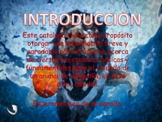 Este catalogo tiene como propósito
otorgar una información breve y
agradable para el usuario acerca
de ciertas necesidades básicas y
fundamentales para el cuidado de
un animal de compañía, en este
caso, cánidos.
Esperamos sea de su agrado.
 