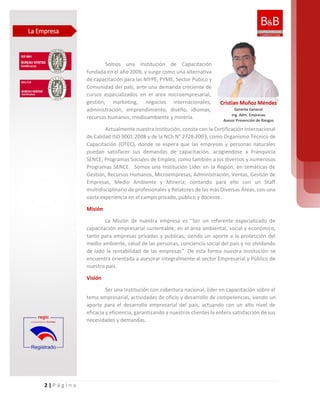 2 | P á g i n a
Somos una Institución de Capacitación
fundada en el año 2009, y surge como una alternativa
de capacitación para las MYPE, PYME, Sector Púbico y
Comunidad del país, ante una demanda creciente de
cursos especializados en el área microempresarial,
gestión, marketing, negocios internacionales,
administración, emprendimiento, diseño, idiomas,
recursos humanos, medioambiente y minería.
Actualmente nuestra institución, consta con la Certificación Internacional
de Calidad ISO 9001:2008 y de la NCh N° 2728:2003, como Organismo Técnico de
Capacitación (OTEC), donde se espera que las empresas y personas naturales
puedan satisfacer sus demandas de capacitación, acogiéndose a Franquicia
SENCE, Programas Sociales de Empleo, como también a los diversos y numerosos
Programas SENCE. Somos una Institución Líder en la Región, en temáticas de
Gestión, Recursos Humanos, Microempresas, Administración, Ventas, Gestión de
Empresas, Medio Ambiente y Minería; contando para ello con un Staff
multidisciplinario de profesionales y Relatores de las más Diversas Áreas, con una
vasta experiencia en el campo privado, público y docente.
Misión
La Misión de nuestra empresa es “Ser un referente especializado de
capacitación empresarial sustentable, en el área ambiental, social y económico,
tanto para empresas privadas y públicas; siendo un aporte a la protección del
medio ambiente, salud de las personas, conciencia social del país y no olvidando
de lado la rentabilidad de las empresas”. De esta forma nuestra Institución se
encuentra orientada a asesorar integralmente al sector Empresarial y Público de
nuestro país.
Visión
Ser una Institución con cobertura nacional, líder en capacitación sobre el
tema empresarial, actividades de oficio y desarrollo de competencias, siendo un
aporte para el desarrollo empresarial del país, actuando con un alto nivel de
eficacia y eficiencia, garantizando a nuestros clientes la entera satisfacción de sus
necesidades y demandas.
La Empresa
Cristian Muñoz Méndez
Gerente General
Ing. Adm. Empresas
Asesor Prevención de Riesgos
 