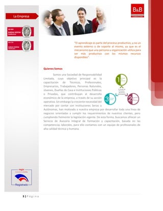 3 | P á g i n a
Quienes Somos
Somos una Sociedad de Responsabilidad
Limitada, cuyo objetivo principal es la
capacitación de Técnicos, Profesionales,
Empresarios, Trabajadores, Personas Naturales,
Jóvenes, Dueñas de Casa e Instituciones Públicas
o Privadas, que contribuyan al desarrollo
económico de la empresa, a través de su acción
operativa. Sin embargo la creciente necesidad del
mercado por contar con Instituciones Serias y
Autónomas, han motivado a nuestra empresa por desarrollar toda una línea de
negocios orientadas a cumplir los requerimientos de nuestros clientes, pero
cumpliendo fielmente la legislación vigente. De esta forma, buscamos ofrecer un
Servicio de Asesoría Integral de formación y capacitación, basada en las
competencias laborales, para ello contamos con un equipo de profesionales de
alta calidad técnica y humana.
“El aprendizaje es parte del proceso productivo, y no un
evento externo o de soporte al mismo, ya que es el
mecanismo que una persona u organización utiliza para
ser más productivo con los mismos recursos
disponibles”.
La Empresa
 