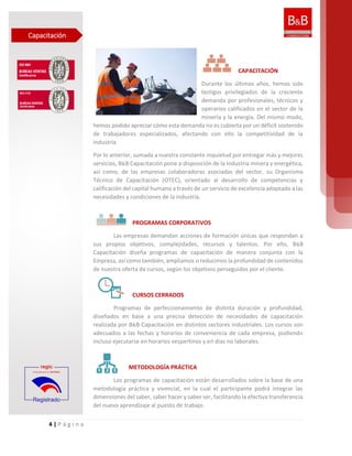 4 | P á g i n a
CAPACITACIÓN
Durante los últimos años, hemos sido
testigos privilegiados de la creciente
demanda por profesionales, técnicos y
operarios calificados en el sector de la
minería y la energía. Del mismo modo,
hemos podido apreciar cómo esta demanda no es cubierta por un déficit sostenido
de trabajadores especializados, afectando con ello la competitividad de la
industria.
Por lo anterior, sumada a nuestra constante inquietud por entregar más y mejores
servicios, B&B Capacitación pone a disposición de la industria minera y energética,
así como, de las empresas colaboradoras asociadas del sector, su Organismo
Técnico de Capacitación (OTEC), orientado al desarrollo de competencias y
calificación del capital humano a través de un servicio de excelencia adaptado a las
necesidades y condiciones de la industria.
PROGRAMAS CORPORATIVOS
Las empresas demandan acciones de formación únicas que respondan a
sus propios objetivos, complejidades, recursos y talentos. Por ello, B&B
Capacitación diseña programas de capacitación de manera conjunta con la
Empresa, así como también, ampliamos o reducimos la profundidad de contenidos
de nuestra oferta de cursos, según los objetivos perseguidos por el cliente.
CURSOS CERRADOS
Programas de perfeccionamiento de distinta duración y profundidad,
diseñados en base a una precisa detección de necesidades de capacitación
realizada por B&B Capacitación en distintos sectores industriales. Los cursos son
adecuados a las fechas y horarios de conveniencia de cada empresa, pudiendo
incluso ejecutarse en horarios vespertinos y en días no laborales.
METODOLOGÍA PRÁCTICA
Los programas de capacitación están desarrollados sobre la base de una
metodología práctica y vivencial, en la cual el participante podrá integrar las
dimensiones del saber, saber hacer y saber ser, facilitando la efectiva transferencia
del nuevo aprendizaje al puesto de trabajo.
Capacitación
 