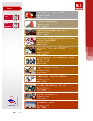 6 | P á g i n a
Básico de Seguridad Minera BASEDET
•Duración: 08 Horas
•Valor: $ 17.000.-
Básico de Primeros Auxilios
•Duración: 08 Horas
•Valor: $ 20.000.-
Inducción de Personal para Supervisores
•Duración: 40 Horas
•Valor: $ 150.000.-
Aislación y Bloqueo de Equipos, Maquinarias, Sistemas y
Permiso de Trabajo (ECF 01)
•Duración: 08 Horas
•Valor: $20.000.-
Accidentes del Trabajo, Responsabilidad Civil, Penal y
Laboral
•Duración: 08 Horas
•Valor: $80.000.-
Análisis del Riesgo del Equipo y Herramientas Portátiles y
Manuales (ECF 05)
•Duración: 08 Horas
•Valor: $20.000.-
Cargas Suspendidas e Izajes (ECF 07)
•Duración: 08 Horas
•Valor: $20.000.-
Certificación de Competencias Laborales
•Duración: 08 Horas
•Valor: $20.000.-
Comité Paritario de Higiene y Seguridad
•Duración: 08 Horas
•Valor: $20.000.-
Control de Terreno (ECF 11)
•Duración: 08 Horas
•Valor: $20.000.-
Equipo Pesado (ECF 03)
•Duración: 08 Horas
•Valor: $20.000.-
Cursos
 