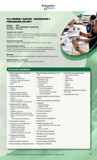 Centro de Capacitación Técnica de Schneider Electric de Colombia - Catálogo 2008 11
Estructura general de un sistema de• 
automatización
Proceso / Máquina»»
Sensores e instrumentación»»
Actuadores y dispositivos de potencia»»
Controlador o PLC»»
IHM»»
Selección del hardware• 
Premium»»
Quamtum»»
Arquitectura del PLC Premium• 
Módulos de entrada y salida digital»»
Módulos de entrada y salida analógica»»
Fuentes»»
Backplane y extensiones»»
Módulos inteligentes y de comunicaciones»»
Arquitectura del PLC Quantum• 
Módulos de entrada y salida digital»»
Módulos de entrada y salida analógica»»
Fuentes»»
Backplane y extensiones»»
Módulos inteligentes y de comunicaciones»»
Diseño y calculo para redes RIO con múltiples»»
DROP
Distancias y cálculo de atenuación--
Configuración de hardware• 
Introducción a la norma IEC61131-3• 
Lenguaje IL Instruction List»»
Lenguaje LD Ladder diagram»»
Lenguaje FB Function Block»»
Lenguaje ST Structure Text»»
Lenguaje SFC Sequential Funtion Chart»»
Configuración de software• 
Direccionamiento de variables»»
Símbolos»»
Edición de escalones y Secciones• 
Animación de lógica y Tablas de animación• 
Ejercicio de lógica combinatoria en IL,LD• 
y FB
Bloques funcionales básicos• 
Temporizadores TON»»
Temporizadores TOF»»
Temporizadores TP»»
Contadores»»
Librerías básicas de IEC61131»»
Funciones de comparación--
Funciones aritméticas--
Funciones de operación de tiempo--
Funciones estadísticas--
Ejercicios de lógica secuencial y bloques• 
función
Bloques función especiales y adicionales• 
Lenguaje ST• 
Estructuras de código»»
IF, WHILE, DO, FOR»»
Limitaciones y precauciones»»
Ejercicios con lenguaje ST• 
Teoría de Grafcet• 
Ejercicios teóricos• 
Implementación en lenguaje SFC• 
Ejercicios SFC• 
Pantallas de operador - IHM• 
Gráficos animados (botones, curvas, setpoint,»»
celdas)
Enlace con variables»»
DDT Tipos de Datos Derivados• 
DFB Bloques Función Derivados• 
Ejercicios de DFB• 
Librería de bloques del sistema• 
Librería de bloques de diagnóstico• 
Redundancia Hot Standby• 
Introducción a las comunicaciones• 
Tipos de redes disponibles»»
Modbus»»
Modbus plus»»
Modbus TCP/IP»»
ASI»»
CANOpen»»
Profibus»»
Bloques función»»
Migración de aplicaciones de Concept y• 
PL7 a Unity
Actualización de firmware• 
PLCs PREMIUM Y QUANTUM - CONFIGURACIÓN Y
PROGRAMACIÓN CON UNITY
Código:	 PQU
Nombre:	 PLCs PREMIUM Y QUANTUM
Duración:	 40 Horas
A quien está dirigido:
Técnicos, Tecnólogos e Ingenieros responsables de aplicaciones avanza-
das de control de procesos con entradas salidas distribuidas, estrategias
complejas de control y comunicaciones.
Cursos prerrequisito:
TWD PLC TWIDO, o Programación de PLCs de cualquier marca.
Conocimientos previos:
Electricidad básica, Circuitos AC y DC, Fundamentos de electrónica
básica, Conocimientos de lógica de relés, Lectura de planos eléctricos,
Conocimientos básicos de controladores programables.
Material:
Se entregará información en formato digital y cuadernillo impreso de ejercicios.
Balance Teórico - Práctico:
60% Práctico (Diseño + Implementación) 40% Teórico.
Contenido detallado:
 