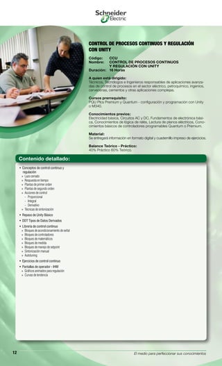 El medio para perfeccionar sus conocimientos12
CONTROL DE PROCESOS CONTINUOS Y REGULACIÓN
CON UNITY
Código:	 CCU
Nombre:	 CONTROL DE PROCESOS CONTINUOS
	 Y REGULACIÓN CON UNITY
Duración:	 16 Horas
A quien está dirigido:
Técnicos, Tecnólogos e Ingenieros responsables de aplicaciones avanza-
das de control de procesos en el sector eléctrico, petroquímico, ingenios,
cervecerias, cementos y otras aplicaciones complejas.
Cursos prerrequisito:
PQU Plcs Premium y Quantum - configuración y programación con Unity
o M340.
Conocimientos previos:
Electricidad básica, Circuitos AC y DC, Fundamentos de electrónica bási-
ca, Conocimientos de lógica de relés, Lectura de planos eléctricos, Cono-
cimientos básicos de controladores programables Quantum o Premium.
Material:
Se entregará información en formato digital y cuadernillo impreso de ejercicios.
Balance Teórico - Práctico:
40% Práctico 60% Teórico.
Conceptos de control continuo y• 
regulación
Lazo cerrado»»
Respuesta en tiempo»»
Plantas de primer orden»»
Plantas de segundo orden»»
Acciones de control»»
Proporcional--
Integral--
Derivativo--
Técnicas de sintonización»»
Repaso de Unity Básico• 
DDT Tipos de Datos Derivados• 
Librería de control continuo• 
Bloques de acondicionamiento de señal»»
Bloques de controladores»»
Bloques de matemáticos»»
Bloques de medida»»
Bloques de manejo de setpoint»»
Sintonización manual»»
Autotuning»»
Ejercicios de control continuo• 
Pantallas de operador - IHM• 
Gráficos animados para regulación»»
Curvas de tendencia»»
Contenido detallado:
 