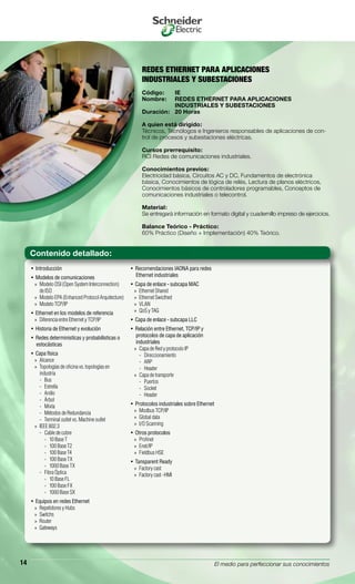 El medio para perfeccionar sus conocimientos14
REDES ETHERNET PARA APLICACIONES
INDUSTRIALES Y SUBESTACIONES
Código:	 IE
Nombre:	 REDES ETHERNET PARA APLICACIONES
	 INDUSTRIALES Y SUBESTACIONES
Duración:	 20 Horas
A quien está dirigido:
Técnicos, Tecnólogos e Ingenieros responsables de aplicaciones de con-
trol de procesos y subestaciones eléctricas.
Cursos prerrequisito:
RCI Redes de comunicaciones industriales.
Conocimientos previos:
Electricidad básica, Circuitos AC y DC, Fundamentos de electrónica
básica, Conocimientos de lógica de relés, Lectura de planos eléctricos,
Conocimientos básicos de controladores programables, Conceptos de
comunicaciones industriales o telecontrol.
Material:
Se entregará información en formato digital y cuadernillo impreso de ejercicios.
Balance Teórico - Práctico:
60% Práctico (Diseño + Implementación) 40% Teórico.
Introducción• 
Modelos de comunicaciones• 
Modelo OSI (Open System Interconnection)»»
de ISO
Modelo EPA (Enhanced Protocol Arquitecture)»»
Modelo TCP/IP»»
Ethernet en los modelos de referencia• 
Diferencia entre Ethernet y TCP/IP»»
Historia de Ethernet y evolución• 
Redes deterministícas y probabilísticas o• 
estocásticas
Capa física• 
Alcance»»
Topologías de oficina vs. topologías en»»
industria
Bus--
Estrella--
Anillo--
Árbol--
Mixta--
Métodos de Redundancia--
Terminal outlet vs. Machine outlet--
IEEE 802.3»»
Cable de cobre--
10 Base T››
100 Base T2››
100 Base T4››
100 Base TX››
1000 Base TX››
Fibra Óptica--
10 Base FL››
100 Base FX››
1000 Base SX››
Equipos en redes Ethernet• 
Repetidores y Hubs»»
Switchs»»
Router»»
Gateways»»
Recomendaciones IAONA para redes• 
Ethernet industriales
Capa de enlace - subcapa MAC• 
Ethernet Shared»»
Ethernet Swicthed»»
VLAN»»
QoS y TAG»»
Capa de enlace - subcapa LLC• 
Relación entre Ethernet, TCP/IP y• 
protocolos de capa de aplicación
industriales
Capa de Red y protocolo IP»»
Direccionamiento--
ARP--
Header--
Capa de transporte»»
Puertos--
Socket--
Header--
Protocolos industriales sobre Ethernet• 
Modbus TCP/IP»»
Global data»»
I/O Scanning»»
Otros protocolos• 
Profinet»»
Enet/IP»»
Fieldbus HSE»»
Tansparent Ready• 
Factory cast»»
Factory cast -HMI»»
Contenido detallado:
 
