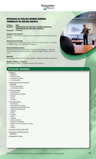 Centro de Capacitación Técnica de Schneider Electric de Colombia - Catálogo 2008 15
Hardware• 
Magelis XBT»»
Terminales de texto»»
Terminales semi gráficas»»
Terminales gráficas»»
Introducción a las comunicaciones• 
industriales
Comunicaciones seriales»»
Comunicaciones Ethernet»»
Terminales de texto• 
Viejo Designer lite»»
Direccionamiento de variables»»
Mensajes»»
Alarmas»»
Comandos»»
Terminales Gráficas• 
Viejo Designer»»
Direccionamiento de variables»»
Importación de la base de datos desde»»
Twidosoft/ Twidosuite y Unity
Mensajes»»
Alarmas»»
Comandos»»
Recetas»»
Tendencias»»
Ventanas emergentes»»
Navegación entre pantallas»»
Acciones recurrentes, periódicas, por eventos»»
Scripts»»
Webgate»»
Simulación de la terminal en el PC• 
Descargas y modificaciones de la• 
aplicaciones
Actualización Firmware• 
INTERFACES DE DIÁLOGO HOMBRE MÁQUINA
TERMINALES DE DIÁLOGO MAGELIS
Código:	 HMI
Nombre:	 INTERFACES DE DIÁLOGO HOMBRE MÁQUINA
	 TERMINALES DE DIÁLOGO MAGELIS
Duración:	 24 Horas
A quien está dirigido:
Técnicos, Tecnólogos e Ingenieros que implementen sistemas de automa-
tización.
Cursos prerrequisito:
Cualquiera de los anteriores cursos, TWD –PLC Twido, M340 – PLC Modi-
con M340, PQU - PLC Quantum Y Premium.
Conocimientos previos
Electricidad básica, Circuitos DC, Circuitos AC Monofásicos - Trifásicos,
Fundamentos de electrónica básica, Lógica de relés, Programación de
PLCs.
Material
Se entregará información en formato digital y cuadernillo impreso de ejercicios.
Balance Teórico - Práctico:
60% Práctico (Diseño + Implementación) 40% Teórico.
Contenido detallado:
 