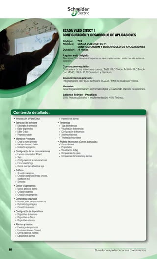 El medio para perfeccionar sus conocimientos16
SCADA VIJEO CITECT 1
CONFIGURACIÓN Y DESARROLLO DE APLICACIONES
Código:	 VC1
Nombre:	 SCADA VIJEO CITECT 1
	 CONFIGURACIÓN Y DESARROLLO DE APLICACIONES
Duración:	 24 Horas
A quien está dirigido:
Técnicos, Tecnólogos e Ingenieros que implementen sistemas de automa-
tización.
Cursos prerrequisito:
Cualquiera de los anteriores cursos, TWD -PLC Twido, M340 - PLC Modi-
con M340, PQU - PLC Quantum y Premium.
Conocimientos previos:
Programación de PLCs, Software SCADA / HMI de cualquier marca.
Material:
Se entregará información en formato digital y cuadernillo impreso de ejercicios.
Balance Teórico - Práctico:
60% Práctico (Diseño + Implementación) 40% Teórico.
Introducción a Vijeo Citect• 
Estructura del software• 
Explorador de proyectos»»
Editor de proyectos»»
Editor Gráfico»»
Proyectos include»»
Manejo de Proyectos• 
Crear un nuevo proyecto»»
Backup - Restore - Delete»»
Inclusión de proyectos»»
Configuración de las comunicaciones• 
Express comunication Wizard»»
Tags»»
Configuración de la comunicaciones»»
Estructuración Tags»»
Uso de excel para adición de tags»»
Gráficas• 
Creación de páginas»»
Creación de gráficos (líneas, círculos,»»
cuadrados, etc)
Símbolos»»
Genios y Supergenios• 
Uso de genios de librería»»
Creación de genios»»
Creación de supergenios»»
Comandos y seguridad• 
Botones, slider, campos numéricos»»
Definición de privilegios»»
Creación de usuarios»»
Configuración de dispositivos• 
Dispositivos de memoria»»
Dispositivos en Disco»»
Dispositivos externos»»
Alarmas y Eventos• 
Eventos por temporizador»»
Eventos por disparo (Trigger)»»
Configuración de Alarmas»»
Categorías de alarmas»»
Impresión de alarmas»»
Tendencias• 
Tags de tendencias»»
Visualización de tendencias»»
Configuración de tendencias»»
Archivos históricos»»
Tendencias instantáneas»»
Analista de procesos (Curvas avanzadas)• 
Control ActiveX»»
Propiedades»»
Visualización de tags»»
Comparación de curvas»»
Comparación de tendencias y alarmas»»
Contenido detallado:
 