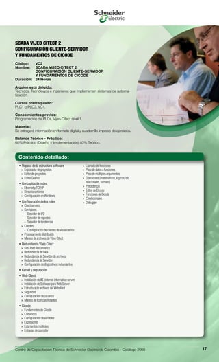 Centro de Capacitación Técnica de Schneider Electric de Colombia - Catálogo 2008 17
Repaso de la estructura software• 
Explorador de proyectos»»
Editor de proyectos»»
Editor Gráfico»»
Conceptos de redes• 
Ethernet y TCP/IP»»
Direccionamiento»»
Configuración en Windows»»
Configuración de los roles• 
Citect servers»»
Servidores»»
Servidor de I/O--
Servidor de reportes--
Servidor de tendencias--
Clientes»»
Configuración de clientes de visualización--
Procesamiento distribuido»»
Manejo de archivos de Vijeo Citect»»
Redundancia Vijeo Citect• 
Data Path Redundancy»»
Redundancia de LAN»»
Redundancia de Servidor de archivos»»
Redundancia de Servidor»»
Configuración de dispositivos redundantes»»
Kernel y depuración• 
Web Client• 
Instalación de IIS (internet information server)»»
Instalación de Software para Web Server»»
Estructura de archivos del Webclient»»
Seguridad»»
Configuración de usuarios»»
Manejo de licencias flotantes»»
Cicode• 
Fundamentos de Cicode»»
Comandos»»
Configuración de variables»»
Expresiones»»
Estamentos múltiples»»
Entradas de operador»»
Llamado de funciones»»
Paso de datos a funciones»»
Paso de múltiples argumentos»»
Operadores (matemáticos, lógicos, bit,»»
relacionales, formato)
Precedencia»»
Editor de Cicode»»
Funciones de Cicode»»
Condicionales»»
Debugger»»
SCADA VIJEO CITECT 2
CONFIGURACIÓN CLIENTE-SERVIDOR
Y FUNDAMENTOS DE CICODE
Código:	 VC2
Nombre:	 SCADA VIJEO CITECT 2
	 CONFIGURACIÓN CLIENTE-SERVIDOR
	 Y FUNDAMENTOS DE CICODE
Duración:	 24 Horas
A quien está dirigido:
Técnicos, Tecnólogos e Ingenieros que implementen sistemas de automa-
tización.
Cursos prerrequisito:
PLC1 o PLC3, VC1.
Conocimientos previos:
Programación de PLCs, Vijeo Citect nivel 1.
Material:
Se entregará información en formato digital y cuadernillo impreso de ejercicios.
Balance Teórico - Práctico:
60% Práctico (Diseño + Implementación) 40% Teórico.
Contenido detallado:
 