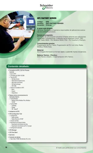 El medio para perfeccionar sus conocimientos18
OPC FACTORY SERVER
Código:	 OFS
Nombre:	 OPC FACTORY SERVER
Duración:	 8 Horas
A quien está dirigido:
Técnicos, Tecnólogos e Ingenieros responsables de aplicaciones avanza-
das de control de procesos.
Cursos prerrequisito:
RCI Redes de comunicación industrial, IE Redes ethernet para aplicaciones
industriales y subestaciones, Cualquiera de los anteriores cursos, TWD
-PLC Twido, M340 - PLC Modicon M340, PQU - PLC Quantum y Premium.
Conocimientos previos:
Programación de PLC Twido, Programación de PLC con Unity, Redes
Modbus, Redes Xway.
Material:
Se entregará información en formato digital y cuadernillo impreso de ejercicios.
Balance Teórico - Práctico:
60% Práctico (Diseño + Implementación) 40% Teórico.
Conceptos de OPC ( OLE for Process• 
Control)
Que es OPC»»
Conceptos de COM Y DCOM»»
Tipos de OPC»»
DA Data Access--
HDA Historical Data Access--
A&E Alarm and Events--
DX Data Exchange--
OPC XML--
Sintaxis de variables en OPC»»
Items--
Grupos--
Dispositivos--
Repaso de las comunicaciones de• 
Schneider Electric
Familia Modbus»»
Modbus Serial, Modbus Plus, Modbus--
TCP/IP
Familia XWAY»»
Unitelway--
Ethway--
XIP- Xway IP--
Instalación de OFS• 
OFS Configuration Tool• 
Configuración»»
Redes seriales--
Redes Ethernet y TCP/IP--
Creación de Alias»»
Importación de la base de batos»»
Importación de símbolos de Unity--
Importación de símbolos de PL7, Concept--
Configuración avanzada»»
OFS Manager• 
OFS Test Client• 
Ejercicios• 
Conexión de clientes• 
Vijeo Citect, PCIM, Wonderware, Ifix, otros»»
Contenido detallado:
 