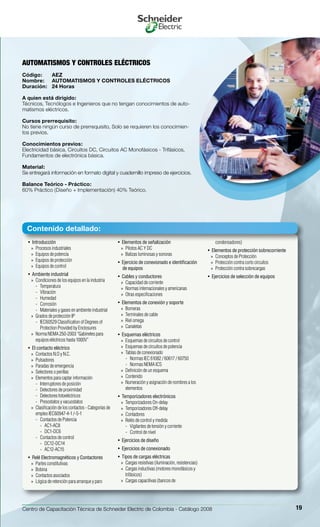 Centro de Capacitación Técnica de Schneider Electric de Colombia - Catálogo 2008 19
Introducción• 
Procesos industriales»»
Equipos de potencia»»
Equipos de protección»»
Equipos de control»»
Ambiente industrial• 
Condiciones de los equipos en la industria»»
Temperatura--
Vibración--
Humedad--
Corrosión--
Materiales y gases en ambiente industrial--
Grados de protección IP»»
IEC60529 Classification of Degrees of--
Protection Provided by Enclosures
Norma NEMA 250-2003 “Gabinetes para»»
equipos eléctricos hasta 1000V”
El contacto eléctrico• 
Contactos N.O y N.C.»»
Pulsadores»»
Paradas de emergencia»»
Selectores o perillas»»
Elementos para captar información»»
Interruptores de posición--
Detectores de proximidad--
Detectores fotoeléctricos--
Presostatos y vacuostatos--
Clasificación de los contactos - Categorías de»»
empleo IEC60947-4-1 /-5-1
Contactos de Potencia--
AC1-AC8››
DC1-DC6››
Contactos de control--
DC12-DC14››
AC12-AC15››
Relé Electromagnéticos y Contactores• 
Partes constitutivas»»
Bobina»»
Contactos asociados»»
Lógica de retención para arranque y paro»»
Elementos de señalización• 
Pilotos AC Y DC»»
Balizas luminosas y sonoras»»
Ejercicio de conexionado e identificación• 
de equipos
Cables y conductores• 
Capacidad de corriente»»
Normas internacionales y americanas»»
Otras especificaciones»»
Elementos de conexión y soporte• 
Borneras»»
Terminales de cable»»
Riel omega»»
Canaletas»»
Esquemas eléctricos• 
Esquemas de circuitos de control»»
Esquemas de circuitos de potencia»»
Tablas de conexionado»»
Normas IEC 61082 / 60617 / 60750--
Normas NEMA ICS--
Definición de un esquema»»
Contenido»»
Numeración y asignación de nombres a los»»
elementos
Temporizadores electrónicos• 
Temporizadores On-delay»»
Temporizadores Off-delay»»
Contadores»»
Relés de control y medida»»
Vigilantes de tensión y corriente--
Control de nivel--
Ejercicios de diseño• 
Ejercicios de conexionado• 
Tipos de cargas eléctricas• 
Cargas resistivas (iluminación, resistencias)»»
Cargas inductivas (motores monofásicos y»»
trifásicos)
Cargas capacitivas (bancos de»»
condensadores)
Elementos de protección sobrecorriente• 
Conceptos de Protección»»
Protección contra corto circuitos»»
Protección contra sobrecargas»»
Ejercicios de selección de equipos• 
AUTOMATISMOS Y CONTROLES ELÉCTRICOS
Código:	 AEZ
Nombre:	 AUTOMATISMOS Y CONTROLES ELÉCTRICOS
Duración:	 24 Horas
A quien está dirigido:
Técnicos, Tecnólogos e Ingenieros que no tengan conocimientos de auto-
matismos eléctricos.
Cursos prerrequisito:
No tiene ningùn curso de prerrequisito, Solo se requieren los conocimien-
tos previos.
Conocimientos previos:
Electricidad básica, Circuitos DC, Circuitos AC Monofásicos - Trifásicos,
Fundamentos de electrónica básica.
Material:
Se entregará información en formato digital y cuadernillo impreso de ejercicios.
Balance Teórico - Práctico:
60% Práctico (Diseño + Implementación) 40% Teórico.
Contenido detallado:
 
