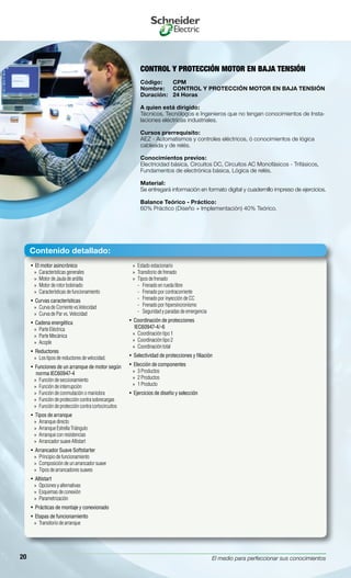 El medio para perfeccionar sus conocimientos20
El motor asincrónico• 
Características generales»»
Motor de Jaula de ardilla»»
Motor de rotor bobinado»»
Características de funcionamiento»»
Curvas características• 
Curva de Corriente vs.Velocidad»»
Curva de Par vs. Velocidad»»
Cadena energética• 
Parte Eléctrica»»
Parte Mecánica»»
Acople»»
Reductores• 
Los tipos de reductores de velocidad.»»
Funciones de un arranque de motor según• 
norma IEC60947-4
Función de seccionamiento»»
Función de interrupción»»
Función de conmutación o maniobra»»
Función de protección contra sobrecargas»»
Función de protección contra cortocircuitos»»
Tipos de arranque• 
Arranque directo»»
Arranque Estrella Triángulo»»
Arranque con resistencias»»
Arrancador suave Altistart»»
Arrancador Suave Softstarter• 
Principio de funcionamiento»»
Composición de un arrancador suave»»
Tipos de arrancadores suaves»»
Altistart• 
Opciones y alternativas»»
Esquemas de conexión»»
Parametrización»»
Prácticas de montaje y conexionado• 
Etapas de funcionamiento• 
Transitorio de arranque»»
Estado estacionario»»
Transitorio de frenado»»
Tipos de frenado»»
Frenado en rueda libre--
Frenado por contracorriente--
Frenado por inyección de CC--
Frenado por hipersincronismo--
Seguridad y paradas de emergencia--
Coordinación de protecciones• 
IEC60947-4/-6
Coordinación tipo 1»»
Coordinación tipo 2»»
Coordinación total»»
Selectividad de protecciones y filiación• 
Elección de componentes• 
3 Productos»»
2 Productos»»
1 Producto»»
Ejercicios de diseño y selección• 
CONTROL Y PROTECCIÓN MOTOR EN BAJA TENSIÓN
Código:	 CPM
Nombre:	 CONTROL Y PROTECCIÓN MOTOR EN BAJA TENSIÓN
Duración:	 24 Horas
A quien está dirigido:
Técnicos, Tecnólogos e Ingenieros que no tengan conocimientos de Insta-
laciones eléctricas industriales.
Cursos prerrequisito:
AEZ - Automatismos y controles eléctricos, ó conocimientos de lógica
cableada y de relés.
Conocimientos previos:
Electricidad básica, Circuitos DC, Circuitos AC Monofásicos - Trifásicos,
Fundamentos de electrónica básica, Lógica de relés.
Material:
Se entregará información en formato digital y cuadernillo impreso de ejercicios.
Balance Teórico - Práctico:
60% Práctico (Diseño + Implementación) 40% Teórico.
Contenido detallado:
 