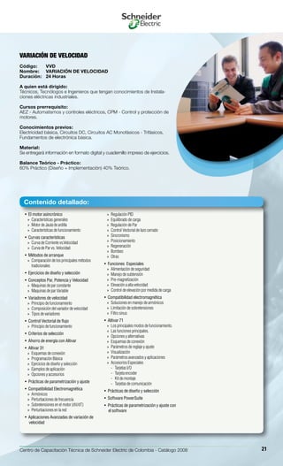 Centro de Capacitación Técnica de Schneider Electric de Colombia - Catálogo 2008 21
El motor asincrónico• 
Características generales»»
Motor de Jaula de ardilla»»
Características de funcionamiento»»
Curvas características• 
Curva de Corriente vs.Velocidad»»
Curva de Par vs. Velocidad»»
Métodos de arranque• 
Comparación de los principales métodos»»
tradicionales
Ejercicios de diseño y selección• 
Conceptos Par, Potencia y Velocidad• 
Maquinas de par constante»»
Maquinas de par Variable»»
Variadores de velocidad• 
Principio de funcionamiento»»
Composición del variador de velocidad»»
Tipos de variadores»»
Control Vectorial de flujo• 
Principio de funcionamiento»»
Criterios de selección• 
Ahorro de energía con Altivar• 
Altivar 31• 
Esquemas de conexión»»
Programación Básica»»
Ejercicios de diseño y selección»»
Ejemplos de aplicación»»
Opciones y accesorios»»
Prácticas de parametrización y ajuste• 
Compatibilidad Electromagnética• 
Armónicos»»
Perturbaciones de frecuencia»»
Sobretensiones en el motor (dV/dT)»»
Perturbaciones en la red»»
Aplicaciones Avanzadas de variación de• 
velocidad
Regulación PID»»
Equilibrado de carga»»
Regulación de Par»»
Control Vectorial de lazo cerrado»»
Sincronismo»»
Posicionamiento»»
Regeneración»»
Bombeo»»
Otras»»
Funciones Especiales• 
Alimentación de seguridad»»
Manejo de subtensión»»
Pre-magnetización»»
Elevación a alta velocidad»»
Control de elevación por medida de carga»»
Compatibilidad electromagnética• 
Soluciones en manejo de armónicos»»
Limitación de sobretensiones»»
Filtro sinus»»
Altivar 71• 
Los principales modos de funcionamiento.»»
Las funciones principales.»»
Opciones y alternativas»»
Esquemas de conexión»»
Parámetros de reglaje y ajuste»»
Visualización»»
Parámetros avanzados y aplicaciones»»
Accesorios Especiales»»
Tarjetas I/O--
Tarjeta encoder--
Kit de montaje--
Tarjetas de comunicación--
Prácticas de diseño y selección• 
Software PowerSuite• 
Prácticas de parametrización y ajuste con• 
el software
Variación de velocidad
Código:	 VVD
Nombre:	 Variación de velocidad
Duración:	 24 Horas
A quien está dirigido:
Técnicos, Tecnólogos e Ingenieros que tengan conocimientos de Instala-
ciones eléctricas industriales.
Cursos prerrequisito:
AEZ - Automatismos y controles eléctricos, CPM - Control y protección de
motores.
Conocimientos previos:
Electricidad básica, Circuitos DC, Circuitos AC Monofásicos - Trifásicos,
Fundamentos de electrónica básica.
Material:
Se entregará información en formato digital y cuadernillo impreso de ejercicios.
Balance Teórico - Práctico:
60% Práctico (Diseño + Implementación) 40% Teórico.
Contenido detallado:
 