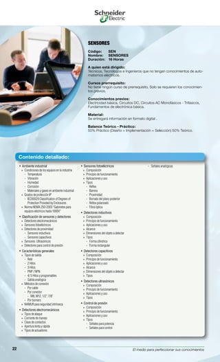 El medio para perfeccionar sus conocimientos22
Ambiente industrial• 
Condiciones de los equipos en la industria»»
Temperatura--
Vibración--
Humedad--
Corrosión--
Materiales y gases en ambiente industrial--
Grados de protección IP»»
IEC60529 Classification of Degrees of--
Protection Provided by Enclosures
Norma NEMA 250-2003 “Gabinetes para»»
equipos eléctricos hasta 1000V”
Clasificación de sensores y detectores• 
Detectores electromecánicos»»
Sensores fotoeléctricos»»
Detectores de proximidad»»
Sensores inductivos--
Sensores capacitivos--
Sensores Ultrasónicos»»
Detectores para control de presión»»
Características generales• 
Tipos de salida»»
Relé--
2 Hilos--
3 Hilos--
PNP / NPN--
4/ 5 Hilos y programables--
Salida analógica--
Métodos de conexión»»
Por cable--
Por conector--
M8, M12, 1/2”, 7/8”››
Por bornero--
NAMUR para seguridad intrínseca»»
Detectores electromecánicos• 
Tipos de ataque»»
Corriente de manejo»»
Clase de contactos»»
Apertura lenta y rápida»»
Tipos de actuadores»»
Sensores fotoeléctricos• 
Composición»»
Principio de funcionamiento»»
Aplicaciones y uso»»
Tipos»»
Reflex--
Barrera--
Proximidad--
Borrado del plano posterior--
Reflex polarizado--
Fibra óptica--
Detectores inductivos• 
Composición»»
Principio de funcionamiento»»
Aplicaciones y uso»»
Alcance»»
Dimensiones del objeto a detectar»»
Tipos»»
Forma cilíndrica--
Forma rectangular--
Detectores capacitivos• 
Composición»»
Principio de funcionamiento»»
Aplicaciones y uso»»
Alcance»»
Dimensiones del objeto a detectar»»
Tipos»»
Detectores ultrasónicos• 
Composición»»
Principio de funcionamiento»»
Aplicaciones y uso»»
Tipos»»
Control de presión• 
Composición»»
Principio de funcionamiento»»
Aplicaciones y uso»»
Tipos»»
Señales para potencia--
Señales para control--
Señales analógicas--
SENSORES
Código:	 SEN
Nombre:	 SENSORES
Duración:	 16 Horas
A quien está dirigido:
Técnicos, Tecnólogos e Ingenieros que no tengan conocimientos de auto-
matismos eléctricos.
Cursos prerrequisito:
No tiene ningún curso de prerrequisito, Solo se requieren los conocimien-
tos previos.
Conocimientos previos:
Electricidad básica, Circuitos DC, Circuitos AC Monofásicos - Trifásicos,
Fundamentos de electrónica básica.
Material:
Se entregará información en formato digital .
Balance Teórico - Práctico:
50% Práctico (Diseño + Implementación + Selección) 50% Teórico.
Contenido detallado:
 