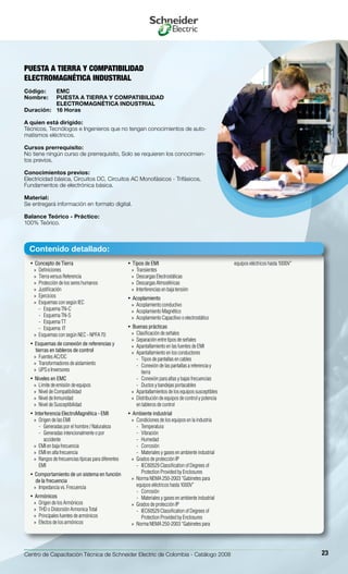 Centro de Capacitación Técnica de Schneider Electric de Colombia - Catálogo 2008 23
Concepto de Tierra• 
Definiciones»»
Tierra versus Referencia»»
Protección de los seres humanos»»
Justificación»»
Ejercicios»»
Esquemas con según IEC»»
Esquema TN-C--
Esquema TN-S--
Esquema TT--
Esquema IT--
Esquemas con según NEC - NPFA 70»»
Esquemas de conexión de referencias y• 
tierras en tableros de control
Fuentes AC/DC»»
Transformadores de aislamiento»»
UPS e Inversores»»
Niveles en EMC• 
Limite de emisión de equipos»»
Nivel de Compatibilidad»»
Nivel de Inmunidad»»
Nivel de Susceptibilidad»»
Interferencia ElectroMagnética - EMI• 
Origen de las EMI»»
Generadas por el hombre / Naturaleza--
Generadas intencionalmente o por--
accidente
EMI en baja frecuencia»»
EMI en alta frecuencia»»
Rangos de frecuencias típicas para diferentes»»
EMI
Comportamiento de un sistema en función• 
de la frecuencia
Impedancia vs. Frecuencia»»
Armónicos• 
Origen de los Armónicos»»
THD o Distorsión Armonica Total»»
Principales fuentes de armónicos»»
Efectos de los armónicos»»
Tipos de EMI• 
Transientes»»
Descargas Electrostáticas»»
Descargas Atmosféricas»»
Interferencias en baja tensión»»
Acoplamiento• 
Acoplamiento conductivo»»
Acoplamiento Magnético»»
Acoplamiento Capacitivo o electrostático»»
Buenas prácticas• 
Clasificación de señales»»
Separación entre tipos de señales»»
Apantallamiento en las fuentes de EMI»»
Apantallamiento en los conductores»»
Tipos de pantallas en cables--
Conexión de las pantallas a referencia y--
tierra
Conexión para altas y bajas frecuencias--
Ductos y bandejas portacables--
Apantallamientos de los equipos susceptibles»»
Distribución de equipos de control y potencia»»
en tableros de control
Ambiente industrial• 
Condiciones de los equipos en la industria»»
Temperatura--
Vibración--
Humedad--
Corrosión--
Materiales y gases en ambiente industrial--
Grados de protección IP»»
IEC60529 Classification of Degrees of--
Protection Provided by Enclosures
Norma NEMA 250-2003 “Gabinetes para»»
equipos eléctricos hasta 1000V”
Corrosión--
Materiales y gases en ambiente industrial--
Grados de protección IP»»
IEC60529 Classification of Degrees of--
Protection Provided by Enclosures
Norma NEMA 250-2003 “Gabinetes para»»
equipos eléctricos hasta 1000V”
PUESTA A TIERRA Y COMPATIBILIDAD
ELECTROMAGNÉTICA INDUSTRIAL
Código:	 EMC
Nombre:	 PUESTA A TIERRA Y COMPATIBILIDAD
	 ELECTROMAGNÉTICA INDUSTRIAL
Duración:	 16 Horas
A quien está dirigido:
Técnicos, Tecnólogos e Ingenieros que no tengan conocimientos de auto-
matismos eléctricos.
Cursos prerrequisito:
No tiene ningún curso de prerrequisito, Solo se requieren los conocimien-
tos previos.
Conocimientos previos:
Electricidad básica, Circuitos DC, Circuitos AC Monofásicos - Trifásicos,
Fundamentos de electrónica básica.
Material:
Se entregará información en formato digital.
Balance Teórico - Práctico:
100% Teórico.
Contenido detallado:
 