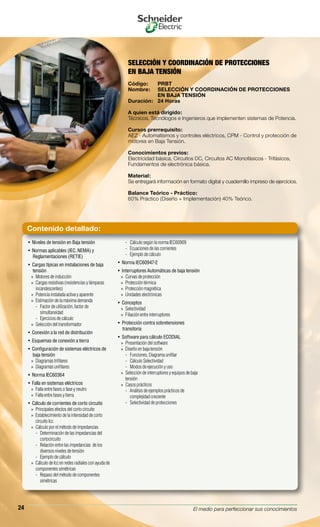 El medio para perfeccionar sus conocimientos24
SELECCIÓN Y COORDINACIÓN DE PROTECCIONES
EN BAJA TENSIÓN
Código:	 PRBT
Nombre:	 SELECCIÓN Y COORDINACIÓN DE PROTECCIONES
	 EN BAJA TENSIÓN
Duración:	 24 Horas
A quien está dirigido:
Técnicos, Tecnólogos e Ingenieros que implementen sistemas de Potencia.
Cursos prerrequisito:
AEZ - Automatismos y controles eléctricos, CPM - Control y protección de
motores en Baja Tensión.
Conocimientos previos:
Electricidad básica, Circuitos DC, Circuitos AC Monofásicos - Trifásicos,
Fundamentos de electrónica básica.
Material:
Se entregará información en formato digital y cuadernillo impreso de ejercicios.
Balance Teórico - Práctico:
60% Práctico (Diseño + Implementación) 40% Teórico.
Niveles de tensión en Baja tensión• 
Normas aplicables (IEC, NEMA) y• 
Reglamentaciones (RETIE)
Cargas típicas en instalaciones de baja• 
tensión
Motores de inducción»»
Cargas resistivas (resistencias y lámparas»»
incandescentes)
Potencia instalada activa y aparente»»
Estimación de la máxima demanda»»
Factor de utilización, factor de--
simultaneidad
Ejercicios de cálculo--
Selección del transformador»»
Conexión a la red de distribución• 
Esquemas de conexión a tierra• 
Configuración de sistemas eléctricos de• 
baja tensión
Diagramas trifilares»»
Diagramas unifilares»»
Norma IEC60364• 
Falla en sistemas eléctricos• 
Falla entre fases o fase y neutro»»
Falla entre fases y tierra»»
Cálculo de corrientes de corto circuito• 
Principales efectos del corto circuito»»
Establecimiento de la intensidad de corto»»
circuito Icc
Cálculo por el método de impedancias»»
Determinación de las impedancias del--
cortocircuito
Relación entre las impedancias de los--
diversos niveles de tensión
Ejemplo de cálculo--
Cálculo de Icc en redes radiales con ayuda de»»
componentes simétricas
Repaso del método de componentes--
simétricas
Cálculo según la norma IEC60909--
Ecuaciones de las corrientes--
Ejemplo de cálculo--
Norma IEC60947-2• 
Interruptores Automáticas de baja tensión• 
Curvas de protección»»
Protección térmica»»
Protección magnética»»
Unidades electrónicas»»
Conceptos• 
Selectividad»»
Filiación entre interruptores»»
Protección contra sobretensiones• 
transitoria
Software para cálculo ECODIAL• 
Presentación del software»»
Diseño en baja tensión»»
Funciones, Diagrama unifilar--
Cálculo Selectividad--
Modos de ejecución y uso--
Selección de interruptores y equipos de baja»»
tensión
Casos prácticos»»
Análisis de ejemplos prácticos de--
complejidad creciente
Selectividad de protecciones--
Contenido detallado:
 