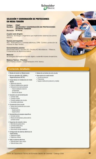 Centro de Capacitación Técnica de Schneider Electric de Colombia - Catálogo 2008 25
Niveles de tensión en Media tensión• 
Normas aplicables (IEC, NEMA) y• 
Reglamentaciones (RETIE)
Cargas típicas en instalaciones de media• 
tensión
Motores de inducción»»
Potencia instalada activa y aparente»»
Estimación de la máxima demanda»»
Factor de utilización, factor de--
simultaneidad
Ejercicios de cálculo--
Conexión a la red de distribución• 
Conexión radial»»
Conexión en anillo»»
Conexión paralela a dos circuitos»»
Acometidas subterráneas»»
Corriente de Corto circuito• 
Cálculo de la corriente de corto circuito»»
Caracterización»»
Equipos pasivos--
Equipos activos--
Características de equipos específicos• 
Corriente nominal»»
Efectos de la temperatura y altura sobre la»»
corriente nominal
Esquemas de conexión a tierra• 
Electrodos de puesta a tierra»»
Corriente de falla a tierra»»
Potencial transferido»»
Interconexión de baja impedancia»»
Configuración de sistemas eléctricos de• 
media tensión
Diagramas trifilares»»
Diagramas unifilares»»
Falla en sistemas eléctricos• 
Falla entre fases o fase y neutro»»
Falla entre fases y tierra»»
Cálculo de corrientes de corto circuito• 
Interruptores de media tensión• 
Curvas de protección»»
Protecciones»»
Equipos multifunción (protección y medida)»»
SELECCIÓN Y COORDINACIÓN DE PROTECCIONES
EN MEDIA TENSIÓN
Código:	 PRMT
Nombre:	 SELECCIÓN Y COORDINACIÓN DE PROTECCIONES
	 EN MEDIA TENSIÓN
Duración:	 24 Horas
A quien está dirigido:
Técnicos, Tecnólogos e Ingenieros que implementen sistemas de automa-
tización.
Cursos prerrequisito:
AEZ - Automatismos y controles eléctricos, CPM - Control y protección de
motores en Baja Tensión.
Conocimientos previos:
Electricidad básica, Circuitos DC, Circuitos AC Monofásicos - Trifásicos,
Fundamentos de electrónica básica.
Material:
Se entregará información en formato digital y cuadernillo impreso de ejercicios.
Balance Teórico - Práctico:
60% Práctico (Diseño + Implementación) 40% Teórico.
Contenido detallado:
 