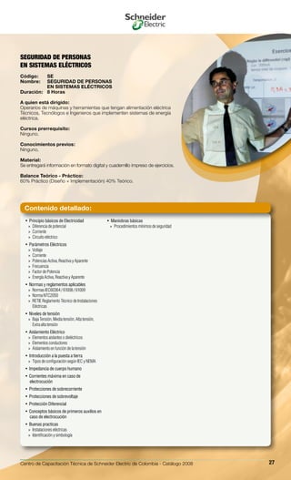 Centro de Capacitación Técnica de Schneider Electric de Colombia - Catálogo 2008 27
Principio básicos de Electricidad• 
Diferencia de potencial»»
Corriente»»
Circuito eléctrico»»
Parámetros Eléctricos• 
Voltaje»»
Corriente»»
Potencias Activa, Reactiva y Aparente»»
Frecuencia»»
Factor de Potencia»»
Energía Activa, Reactiva y Aparente»»
Normas y reglamentos aplicables• 
Normas IEC60364 / 61008 / 61009»»
Norma NTC2050»»
RETIE Reglamento Técnico de Instalaciones»»
Eléctricas
Niveles de tensión• 
Baja Tensión, Media tensión, Alta tensión,»»
Extra alta tensión
Aislamiento Eléctrico• 
Elementos aislantes o dieléctricos»»
Elementos conductores»»
Aislamiento en función de la tensión»»
Introducción a la puesta a tierra• 
Tipos de configuración según IEC y NEMA»»
Impedancia de cuerpo humano• 
Corrientes máxima en caso de• 
electrocución
Protecciones de sobrecorriente• 
Protecciones de sobrevoltaje• 
Protección Diferencial• 
Conceptos básicos de primeros auxilios en• 
caso de electrocución
Buenas practicas• 
Instalaciones eléctricas»»
Identificación y simbología»»
Maniobras básicas• 
Procedimientos mínimos de seguridad»»
SEGURIDAD DE PERSONAS
EN SISTEMAS ELÉCTRICOS
Código:	 SE
Nombre:	 SEGURIDAD DE PERSONAS
	 EN SISTEMAS ELÉCTRICOS
Duración:	 8 Horas
A quien está dirigido:
Operarios de máquinas y herramientas que tengan alimentación eléctrica
Técnicos, Tecnólogos e Ingenieros que implementen sistemas de energía
eléctrica.
Cursos prerrequisito:
Ninguno.
Conocimientos previos:
Ninguno.
Material:
Se entregará información en formato digital y cuadernillo impreso de ejercicios.
Balance Teórico - Práctico:
60% Práctico (Diseño + Implementación) 40% Teórico.
Contenido detallado:
 