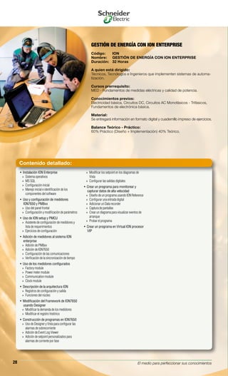 El medio para perfeccionar sus conocimientos28
GESTIÓN DE ENERGÍA CON ION ENTERPRISE
Código:	 ION
Nombre:	 GESTIÓN DE ENERGÍA CON ION ENTERPRISE
Duración:	 32 Horas
A quien está dirigido:
Técnicos, Tecnólogos e Ingenieros que implementen sistemas de automa-
tización.
Cursos prerrequisito:
MED - Fundamentos de medidas eléctricas y calidad de potencia.
Conocimientos previos:
Electricidad básica, Circuitos DC, Circuitos AC Monofásicos - Trifásicos,
Fundamentos de electrónica básica.
Material:
Se entregará información en formato digital y cuadernillo impreso de ejercicios.
Balance Teórico - Práctico:
60% Práctico (Diseño + Implementación) 40% Teórico.
Instalación ION Enterprise• 
Sistema operativos»»
MS SQL»»
Configuración inicial»»
Manejo inicial e identificación de los»»
componentes del software
Uso y configuración de medidores• 
ION7650 y PM8xx
Uso del panel frontal»»
Configuración y modificación de parámetros»»
Uso de ION setup y PMCU• 
Asistente de configuración de medidores y»»
lista de requerimientos
Ejercicios de configuración»»
Adición de medidores al sistema ION• 
enterprise
Adición de PM8xx»»
Adición de ION7650»»
Configuración de las comunicaciones»»
Verificación de la sincronización de tiempo»»
Uso de los medidores configurados• 
Factory module»»
Power meter module»»
Communication module»»
Clock module»»
Descripción de la arquitectura ION• 
Registros de configuración y salida»»
Funciones del nùcleo»»
Modificación del Framework de ION7650• 
usando Designer
Modificar la demanda de los medidores»»
Modificar el registro histórico»»
Construcción de programas en ION7650• 
Uso de Designer y Vista para configurar las»»
alarmas de sobrecorriente
Adición de Event Log Viewer»»
Adición de setpoint personalizados para»»
alarmas de corriente por fase
Modificar los setpoint en los diagramas de»»
Vista
Configurar las salidas digitales»»
Crear un programa para monitorear y• 
capturar datos de alta velocidad
Diseño de un programa usando ION Reference»»
Configurar una entrada digital»»
Adicionar un Data recorder»»
Captura de pantallas»»
Crear un diagrama para visualizar eventos de»»
arranque
Probar el programa»»
Crear un programa en Virtual ION procesor• 
VIP
Contenido detallado:
 