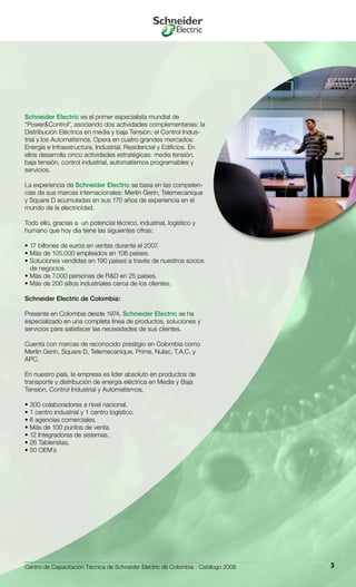 Centro de Capacitación Técnica de Schneider Electric de Colombia - Catálogo 2008 3
Schneider Electric es el primer especialista mundial de
“Power&Control”, asociando dos actividades complementarias: la
Distribución Eléctrica en media y baja Tensión; el Control Indus-
trial y los Automatismos. Opera en cuatro grandes mercados:
Energía e Infraestructura, Industrial, Residencial y Edificios. En
ellos desarrolla cinco actividades estratégicas: media tensión,
baja tensión, control industrial, automatismos programables y
servicios.
La experiencia de Schneider Electric se basa en las competen-
cias de sus marcas internacionales: Merlin Gerin, Telemecanique
y Square D acumuladas en sus 170 años de experiencia en el
mundo de la electricidad.
Todo ello, gracias a un potencial técnico, industrial, logístico y
humano que hoy día tiene las siguientes cifras:
• 17 billones de euros en ventas durante el 2007.
• Más de 105.000 empleados en 106 países.
• Soluciones vendidas en 190 países a través de nuestros socios
de negocios.
• Más de 7.000 personas de R&D en 25 países.
• Más de 200 sitios industriales cerca de los clientes.
Schneider Electric de Colombia:
Presente en Colombia desde 1974, Schneider Electric se ha
especializado en una completa línea de productos, soluciones y
servicios para satisfacer las necesidades de sus clientes.
Cuenta con marcas de reconocido prestigio en Colombia como
Merlin Gerin, Square D, Telemecanique, Prime, Nulec, T.A.C. y
APC.
En nuestro país, la empresa es líder absoluto en productos de
transporte y distribución de energía eléctrica en Media y Baja
Tensión, Control Industrial y Automatismos.
• 300 colaboradores a nivel nacional.
• 1 centro industrial y 1 centro logístico.
• 6 agencias comerciales.
• Más de 100 puntos de venta.
• 12 Integradores de sistemas.
• 26 Tableristas.
• 50 OEM´s
 