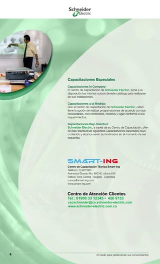 El medio para perfeccionar sus conocimientos6
Capacitaciones Especiales
Capacitaciones In Company:
El Centro de Capacitación de Schneider Electric, pone a su
disposición los mismos cursos de este catálogo para realizarse
en sus instalaciones.
Capacitaciones a la Medida:
Con el Centro de Capacitación de Schneider Electric, usted
tiene la opción de realizar programaciones de acuerdo con sus
necesidades, con contenidos, horarios y lugar conforme a sus
requerimientos.
Capacitaciones Bajo Solicitud:
Schneider Electric, a través de su Centro de Capacitación, ofre-
ce bajo solicitud las siguientes Capacitaciones especiales cuyo
contenido y alcance serán suministrados en el momento de ser
requerido.
Centro de Capacitación Técnica Smart-Ing
Teléfono: (1) 4271931
Avenida el Dorado No. 68C-61 oficina 819
Edificio Torre Central - Bogotá - Colombia
cursos@smart-ing.com
www.smart-ing.com
 