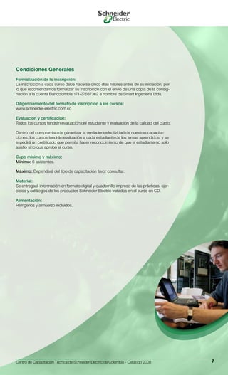 Centro de Capacitación Técnica de Schneider Electric de Colombia - Catálogo 2008 7
Condiciones Generales
Formalización de la inscripción:
La inscripción a cada curso debe hacerse cinco días hábiles antes de su iniciación, por
lo que recomendamos formalizar su inscripción con el envío de una copia de la consig-
nación a la cuenta Bancolombia 171-27687362 a nombre de Smart Ingeniería Ltda.
Diligenciamiento del formato de inscripción a los cursos:
www.schneider-electric.com.co
Evaluación y certificación:
Todos los cursos tendrán evaluación del estudiante y evaluación de la calidad del curso.
Dentro del compromiso de garantizar la verdadera efectividad de nuestras capacita-
ciones, los cursos tendrán evaluación a cada estudiante de los temas aprendidos, y se
expedirá un certificado que permita hacer reconocimiento de que el estudiante no solo
asistió sino que aprobó el curso.
Cupo mínimo y máximo:
Mínimo: 6 asistentes.
Máximo: Dependerá del tipo de capacitación favor consultar.
Material:
Se entregará información en formato digital y cuadernillo impreso de las prácticas, ejer-
cicios y catálogos de los productos Schneider Electric tratados en el curso en CD.
Alimentación:
Refrigerios y almuerzo incluídos.
 