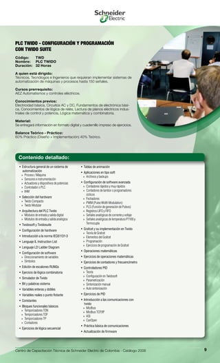 Centro de Capacitación Técnica de Schneider Electric de Colombia - Catálogo 2008 9
Estructura general de un sistema de• 
automatización
Proceso / Máquina»»
Sensores e instrumentación»»
Actuadores y dispositivos de potencias»»
Controlador o PLC»»
IHM»»
Selección del hardware	• 
Twido Compacto»»
Twido Modular»»
Arquitectura del PLC Twido• 
Módulos de entrada y salida digital»»
Módulos de entrada y salida analógica»»
Twidosoft y Twidosuite• 
Configuración de hardware• 
Introducción a la norma IEC61131-3• 
Lenguaje IL Instruction List• 
Lenguaje LD Ladder Diagram• 
Configuración de software• 
Direccionamiento de variables»»
Símbolos»»
Edición de escalones RUNGs• 
Ejercicio de lógica combinatoria• 
Simulador de Twido• 
Bit y palabras sistema• 
Variables enteras y dobles• 
Variables reales o punto flotante• 
Constantes• 
Bloques funcionales básicos• 
Temporizadores TON»»
Temporizadores TOF»»
Temporizadores TP»»
Contadores»»
Ejercicios de lógica secuencial• 
Tablas de animación• 
Aplicaciones en tipo soft• 
Archivos y backups»»
Configuración de software avanzada• 
Contadores rápidos y muy rápidos»»
Contadores de tambor o programadores»»
cíclicos
Fechadores»»
PWM (Pulse Width Modulation)»»
PLS (Función de generación de Pulsos)»»
Registros LIFO y FIFO»»
Señales analógicas de corriente y voltaje»»
Señales analógicas de temperatura PT100 y»»
Termocupla
Grafcet y su implementación en Twido• 
Teoría de Grafcet»»
Elementos del Grafcet»»
Programación»»
Ejercicios de programación de Grafcet»»
Operaciones matemáticas• 
Ejercicios de operaciones matemáticas• 
Ejercicios de contadores y frecuencímetro• 
Controladores PID• 
Teoría»»
Configuración en Twidosoft»»
Parametrización»»
Sintonización manual»»
Auto sintonización»»
Ejercicios de PID• 
Introducción a las comunicaciones con• 
twido
Modbus»»
Modbus TCP/IP»»
ASI»»
CanOpen»»
Práctica básica de comunicaciones• 
Actualización de firmware• 
PLC TWIDO - CONFIGURACIÓN Y PROGRAMACIÓN
CON TWIDO SUITE
Código:	 TWD
Nombre:	 PLC TWIDO
Duración:	 32 Horas
A quien está dirigido:
Técnicos, Tecnólogos e Ingenieros que requieran implementar sistemas de
automatización de máquinas y procesos hasta 150 señales.
Cursos prerrequisito:
AEZ Automatismos y controles eléctricos.
Conocimientos previos:
Electricidad básica, Circuitos AC y DC, Fundamentos de electrónica bási-
ca, Conocimientos de lógica de relés, Lectura de planos eléctricos indus-
triales de control y potencia, Lógica matemática y combinatoria.
Material:
Se entregará información en formato digital y cuadernillo impreso de ejercicios.
Balance Teórico - Práctico:
60% Práctico (Diseño + Implementación) 40% Teórico.
Contenido detallado:
 