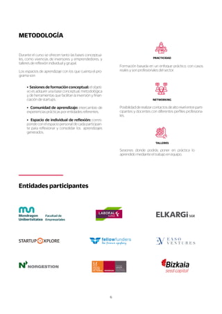 6
S
e
s
i
o
n
e
sd
o
n
d
ep
o
d
r
á
sp
o
n
e
re
np
r
á
c
t
i
c
al
o
a
p
r
e
n
d
i
d
o
m
e
d
i
a
n
t
e
e
l
t
r
a
b
a
j
o
e
n
e
q
u
i
p
o
.
T
A
L
L
E
R
E
S
P
o
s
i
b
i
l
i
d
a
d
d
e
r
e
a
l
i
z
a
r
c
o
n
t
a
c
t
o
s
d
e
a
l
t
o
n
i
v
e
l
e
n
t
r
e
p
a
r
t
i
-
c
i
p
a
n
t
e
s
y
d
o
c
e
n
t
e
s
c
o
n
d
i
f
e
r
e
n
t
e
s
p
e
r
f
i
l
e
s
p
r
o
f
e
s
i
o
n
a
-
l
e
s
.
N
E
T
WO
R
K
I
N
G
F
o
r
m
a
c
i
ó
n
b
a
s
a
d
a
e
n
u
n
e
n
f
o
q
u
e
p
r
á
c
t
i
c
o
,
c
o
n
c
a
s
o
s
r
e
a
l
e
s
y
s
o
n
p
r
o
f
e
s
i
o
n
a
l
e
s
d
e
l
s
e
c
t
o
r
.
P
R
A
C
T
I
C
I
D
A
D
E
n
t
i
d
a
d
e
s
p
a
r
t
i
c
i
p
a
n
t
e
s
•
S
e
s
i
o
n
e
s
d
e
f
o
r
ma
c
i
ó
n
c
o
n
c
e
p
t
u
a
l
:
e
l
o
b
j
e
t
i
-
v
o
e
s
a
d
q
u
i
r
i
r
u
n
a
b
a
s
e
c
o
n
c
e
p
t
u
a
l
,
m
e
t
o
d
o
l
ó
g
i
c
a
y
d
e
h
e
r
r
a
m
i
e
n
t
a
s
q
u
e
f
a
c
i
l
i
t
a
n
l
a
i
n
v
e
r
s
i
ó
n
y
f
i
n
a
n
-
c
i
a
c
i
ó
n
d
e
s
t
a
r
t
u
p
s
.
•C
o
mu
n
i
d
a
dd
e
a
p
r
e
n
d
i
z
a
j
e
:
i
n
t
e
r
c
a
m
b
i
o
d
e
e
x
p
e
r
i
e
n
c
i
a
s
p
r
á
c
t
i
c
a
s
p
o
r
e
n
t
i
d
a
d
e
s
r
e
f
e
r
e
n
t
e
s
.
•E
s
p
a
c
i
od
e
i
n
d
i
v
i
d
u
a
l
d
e
r
e
f
l
e
x
i
ó
n
:
c
o
r
r
e
s
-
p
o
n
d
e
c
o
n
e
l
e
s
p
a
c
i
o
p
e
r
s
o
n
a
l
d
e
c
a
d
a
p
a
r
t
i
c
i
p
a
n
-
t
e
p
a
r
a
r
e
f
l
e
x
i
o
n
a
r
y
c
o
n
s
o
l
i
d
a
r
l
o
sa
p
r
e
n
d
i
z
a
j
e
s
g
e
n
e
r
a
d
o
s
.
D
u
r
a
n
t
e
e
l
c
u
r
s
o
s
e
o
f
r
e
c
e
n
t
a
n
t
o
l
a
s
b
a
s
e
s
c
o
n
c
e
p
t
u
a
-
l
e
s
,
c
o
m
o
v
i
v
e
n
c
i
a
s
d
e
i
n
v
e
r
s
o
r
e
s
y
e
m
p
r
e
n
d
e
d
o
r
e
s
,
y
t
a
l
l
e
r
e
s
d
e
r
e
f
l
e
x
i
ó
n
i
n
d
i
v
i
d
u
a
l
y
g
r
u
p
a
l
.
L
o
s
e
s
p
a
c
i
o
s
d
e
a
p
r
e
n
d
i
z
a
j
e
c
o
n
l
o
s
q
u
e
c
u
e
n
t
a
e
l
p
r
o
-
g
r
a
m
a
s
o
n
:
ME
T
O
D
O
L
O
G
Í
A
 