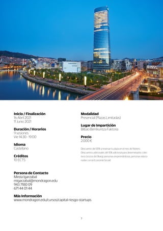 7
P
e
r
s
o
n
a
d
e
C
o
n
t
a
c
t
o
M
i
r
e
i
a
I
g
a
r
z
a
b
a
l
m
i
g
a
r
z
a
b
a
l
@m
o
n
d
r
a
g
o
n
.
e
d
u
9
4
3
7
1
8
0
0
9
6
7
1
4
4
0
1
4
4
Má
s
I
n
f
o
r
ma
c
i
ó
n
w
w
w
w
w
.
m
o
n
d
r
a
g
o
n
.
e
d
u
/
c
u
r
s
o
s
/
c
a
p
i
t
a
l
-
r
i
e
s
g
o
-
s
t
a
r
t
u
p
s
Mo
d
a
l
i
d
a
d
P
r
e
s
e
n
c
i
a
l
(
P
l
a
z
a
s
L
i
m
i
t
a
d
a
s
)
L
u
g
a
r
d
e
I
mp
a
r
t
i
c
i
ó
n
B
i
l
b
a
o
B
e
r
r
i
k
u
n
t
z
a
F
a
k
t
o
r
i
a
P
r
e
c
i
o
2
.
0
0
0
€
D
D
e
s
c
u
e
n
t
o
d
e
l
3
0
%
s
i
r
e
s
e
r
v
a
r
t
u
p
l
a
z
a
e
n
e
l
m
e
s
d
e
f
e
b
r
e
r
o
.
D
e
s
c
u
e
n
t
o
s
a
d
i
c
i
o
n
a
l
e
s
d
e
l
1
0
%
a
d
i
c
i
o
n
a
l
p
a
r
a
d
e
t
e
r
m
i
n
a
d
o
s
c
o
l
e
c
-
t
i
v
o
s
(
s
o
c
i
o
s
d
e
E
l
k
a
r
g
i
,
p
e
r
s
o
n
a
s
e
m
p
r
e
n
d
e
d
o
r
a
s
,
p
e
r
s
o
n
a
s
r
e
l
a
c
i
o
-
n
a
d
a
s
c
o
n
l
a
E
c
o
n
o
m
í
a
S
o
c
i
a
l
)
I
n
i
c
i
o
/
F
i
n
a
l
i
z
a
c
i
ó
n
1
6
A
b
r
i
l
2
0
2
1
1
1
J
u
n
i
o
2
0
2
1
D
u
r
a
c
i
ó
n
/
H
o
r
a
r
i
o
s
9
s
e
s
i
o
n
e
s
V
i
e
1
4
:
3
0
-
1
9
:
0
0
I
I
d
i
o
ma
C
a
s
t
e
l
l
a
n
o
C
r
é
d
i
t
o
s
1
0
E
C
T
S
 