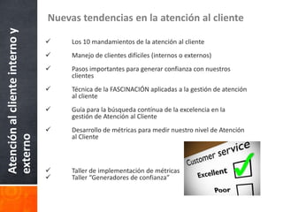 Atención al cliente interno y   Nuevas tendencias en la atención al cliente

                                    Los 10 mandamientos de la atención al cliente
                                    Manejo de clientes difíciles (internos o externos)
                                    Pasos importantes para generar confianza con nuestros
                                     clientes
                                    Técnica de la FASCINACIÓN aplicadas a la gestión de atención
                                     al cliente
                                    Guía para la búsqueda contínua de la excelencia en la
                                     gestión de Atención al Cliente
                                    Desarrollo de métricas para medir nuestro nivel de Atención
externo




                                     al Cliente



                                    Taller de implementación de métricas
                                    Taller “Generadores de confianza”
 