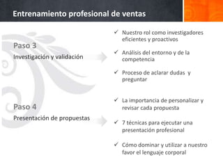 Entrenamiento profesional de ventas

                              Nuestro rol como investigadores
                               eficientes y proactivos
Paso 3
                              Análisis del entorno y de la
Investigación y validación     competencia

                              Proceso de aclarar dudas y
                               preguntar


                              La importancia de personalizar y
Paso 4                         revisar cada propuesta
Presentación de propuestas
                              7 técnicas para ejecutar una
                               presentación profesional

                              Cómo dominar y utilizar a nuestro
                               favor el lenguaje corporal
 
