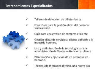 Entrenamientos Especializados


                Talleres de detección de billetes falsos.
                Foro: Guía para la gestión eficaz del personal
                 sindicalizado
                Guía para una gestión de compras eficiente
                Gestión eficaz de servicio al cliente aplicada a la
                 industria hotelera.
                Uso y optimización de la tecnología para la
                 administración de Ventas o Atención al cliente
                Planificación y ejecución de un presupuesto
                 bancario.
                Técnicas de mercadeo directo, una nueva era
 