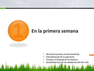 En la primera semana



     •   Reuniones previas al entrenamiento
     •   Entendimiento de la operación
     •   Conocer el lenguaje de la empresa
     •   Sensibilizarnos con los obstáculos del día a día
 