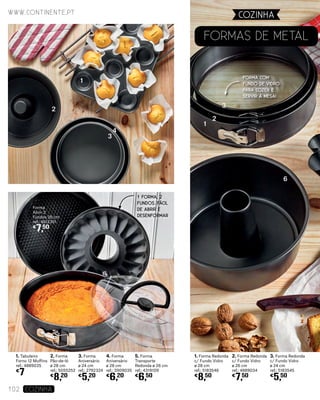 1. Tabuleiro
Forno 12 Muffins
ref.: 4889035
€
7
2. Forma
Pão-de-ló
ø 28 cm
ref.: 5055252
€
8,20
3. Forma
Aniversário
ø 24 cm
ref.: 2792324
€
5,20
4. Forma
Aniversário
ø 28 cm
ref.: 3909035
€
6,20
Forma
Abrir 2
Fundos 26 cm
ref.: 4612351
€
7,50
5. Forma
Transporte
Redonda ø 26 cm
ref.: 4319109
€
6,50
1. Forma Redonda
c/ Fundo Vidro
ø 28 cm
ref.: 5183546
€
8,50
2. Forma Redonda
c/ Fundo Vidro
ø 26 cm
ref.: 4889034
€
7,50
3. Forma Redonda
c/ Fundo Vidro
ø 24 cm
ref.: 5183545
€
5,50
Formas DE Metal
6
1
1
2
3
4
2
3
www.continente.pt
102 COZINHA
COZINHA
FORMA COM
FUNDO DE VIDRO
PARA COZER E
SERVIR À MESA!
1 FORMA, 2
FUNDOS. FÁCIL
DE ABRIR E
DESENFORMAR
 