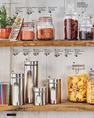 13. Frasco
Despensa Inox XS
ref.: 5118011
€
2,20
14. Frasco
Despensa Inox S
ref.: 5118014
€
3,20
1. Caixa Despensa
Vidro 0,75L
Canette
ref.: 2822391
€
4
2. Caixa Despensa
Vidro 1,7L
Canette
ref.: 2109329
€
5,20
15. Frasco
Transparente 5L
Oxygen
ref.: 5130050
€
6,50
17. Frasco
Transparente 1,5L
Oxygen
ref.: 5130026
€
4
16. Frasco
Transparente 3L
Oxygen
ref.: 5130051
€
5
3. Frasco Vidro
1,5L Club
ref.: 2109285
€
5
4. Frasco Vidro
0,75L Club
ref.: 2110721
€
4
11. Frasco
Despensa Inox M
ref.: 5118015
€
4,20
12. Frasco
Despensa Inox L
ref.: 5118013
€
5,20
1
11
12
13
14
15
16
2 3
4
www.continente.pt
104 COZINHA
INGREDIENTES
SEMPRE FRESCOS
E SEM HUMIDADE
 