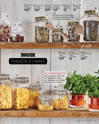 Frascos & CAIXAS
7. Frasco 1L
4 Estações
ref.: 2108325
€
2,60
8. Frasco 0,25L
4 Estações
ref.: 2823891
€
1,80
20. Frasco
Transparente 0,75L
Oxygen
ref.: 5130022
€
3,40
18. Frasco
Transparente 1L
Oxygen
ref.: 5130043
€
3,60
19. Frasco
Transparente 0,5L
Oxygen
ref.: 5130020
€
3
9. Frasco 0,5L
4 Estações
ref.: 2823904
€
2
10. Frasco 1,5L
4 Estações
ref.: 2823901
€
3
5. Frasco Vidro
1L Club
ref.: 2109277
€
4,50
6. Frasco Vidro
0,5L Club
ref.: 2109273
€
3,80
17
18
19
20
5
6
7
8
9
10
105catálogo Kasa
COZINHA
TOP!
UM FRASCO QUE É COPO: FAÇA
UM FURO NO CENTRO DA TAMPA
E COLOQUE UMA PALHINHA.
DICA-PRESENTE!
Bolo em frasco: disponha
os ingredientes secos
por camadas e junte uma
etiqueta com a receita.
 