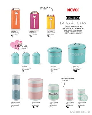 Lata c/ Tampa
L Sweet
ref.: 5405520
€
8
Lata c/ Tampa
XL Sweet
ref.: 5405519
€
12,50
LATAS & CAIXAS
Lata Com
Tampa L Factory
ref.: 5387482
€
10
Lata Com
Tampa S Factory
ref.: 5387483
€
4UNID.
Lata c/ Tampa
M Sweet
ref.: 5405521
€
6
Lata c/ Tampa
S Sweet
ref.: 5405516
€
4
Lata c/ Tampa
S Sweet
ref.: 5405522
€
4
Lata Alta c/
Colher Rosa
ref.: 5405523
€
5
Lata Alta c/
Colher Laranja
ref.: 5405517
€
6
Lata Alta c/
Colher Amarela
ref.: 5405515
€
4
Amor à primeira vista!
Uma aposta de organização
que reflete alegria de
viver e nos transporta
para outros tempos.
Lata Com
Tampa M Factory
ref.: 5387481
€
8
PERSONALIZAR PARA
OFERECER!
109catálogo Kasa
COZINHA
PRÁTICAS E À
SUA MEDIDA
NOVO!
Bolachas
 