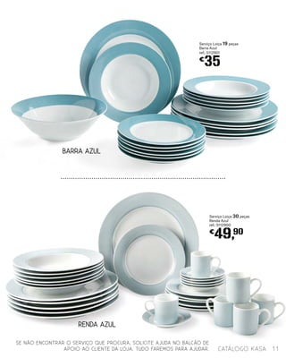 RENDA AZUL
BARRA AZUL
Serviço Loiça 19 peças
Barra Azul
ref.: 5112901
€
35
Serviço Loiça 30 peças
Renda Azul
ref.: 5112900
€
49,90
SE NÃO ENCONTRAR O SERVIÇO QUE PROCURA, SOLICITE AJUDA NO BALCÃO DE
APOIO AO CLIENTE DA LOJA. TUDO FAREMOS PARA AJUDAR. 11catálogo Kasa
 