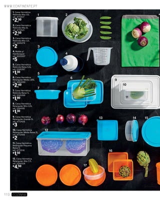 1. Caixa Hermética
Redonda Alta 1,5L
ref.: 4772517
€
2,30
5. Caixa Hermética
Redonda Baixa 0,4L
ref.: 5245267
€
1,30
2. Caixa Hermética
Redonda Alta 3L
ref.: 4772521
€
2,50
6. Caixa Hermética
Retangular Média 1,85L
ref.: 5244250
€
2,40
7. Caixa Hermética
Redonda Baixa 1L
ref.: 5245269
€
1,90
3. Caixa Hermética
Redonda Alta 1,2L
ref.: 5245279
€
2
8. Caixa Hermética
Retangular Mini 0,5L
ref.: 5244195
€
1,30
4. Molde p/
Hambúrguer
ref.: 5033207
€
5
9. Caixa Hermética
Retangular Grande 5L
ref.: 4772429
€
3
10. Caixa Hermética
Retangular Média Baixa 2L
ref.: 4772459
€
2
11. Caixa Hermética
Retangular Pequena
Baixa 1L
ref.: 4772516
€
1,50
12. Caixa Hermética
Retangular Alta 7,7L
ref.: 5244328
€
4,50
1
3
4
5
7
12
17
16
13 14 15
6
9
10
11
8
2
www.continente.pt
110 COZINHA
 