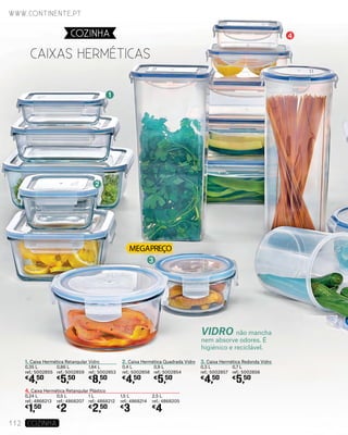 VIDRO não mancha
nem absorve odores. É
higiénico e reciclável.
1. Caixa Hermética Retangular Vidro
0,35 L
ref.: 5002855
€
4,50
4. Caixa Hermética Retangular Plástico
0,24 L
ref.: 4868213
€
1,50
2. Caixa Hermética Quadrada Vidro
0,4 L
ref.: 5002858
€
4,50
3. Caixa Hermética Redonda Vidro
0,3 L
ref.: 5002857
€
4,50
0,86 L
ref.: 5002859
€
5,50
0,5 L
ref.: 4868207
€
2
0,9 L
ref.: 5002854
€
5,50
0,7 L
ref.: 5002856
€
5,50
1,84 L
ref.: 5002853
€
8,50
1 L
ref.: 4868212
€
2,50
1,5 L
ref.: 4868214
€
3
2,5 L
ref.: 4868205
€
4
1
2
3
5
4
Caixas hermÉticas
www.continente.pt
112 COZINHA
COZINHA
 