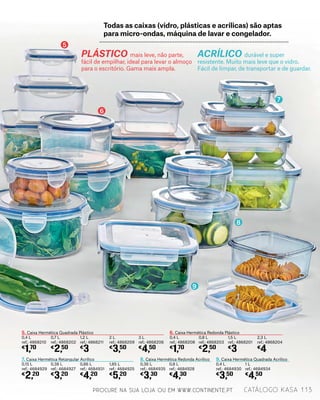 PLÁSTICO mais leve, não parte,
fácil de empilhar, ideal para levar o almoço
para o escritório. Gama mais ampla.
ACRÍLICO durável e super
resistente. Muito mais leve que o vidro.
Fácil de limpar, de transportar e de guardar.
5. Caixa Hermética Quadrada Plástico
0,4 L
ref.: 4868210
€
1,70
6. Caixa Hermética Redonda Plástico
0,4 L
ref.: 4868208
€
1,70
7. Caixa Hermética Retangular Acrílico
0,15 L
ref.: 4684929
€
2,20
8. Caixa Hermética Redonda Acrílico
0,36 L
ref.: 4684935
€
3,30
9. Caixa Hermética Quadrada Acrílico
0,4 L
ref.: 4684930
€
3,50
0,7 L
ref.: 4868202
€
2,50
0,8 L
ref.: 4868203
€
2,50
0,38 L
ref.: 4684927
€
3,20
0,8 L
ref.: 4684928
€
4,30
1 L
ref.: 4684934
€
4,50
1,2 L
ref.: 4868211
€
3
1,5 L
ref.: 4868201
€
3
0,86 L
ref.: 4684931
€
4,20
2 L
ref.: 4868209
€
3,50
2,3 L
ref.: 4868204
€
4
1,85 L
ref.: 4684925
€
5,20
3 L
ref.: 4868206
€
4,50
Todas as caixas (vidro, plásticas e acrílicas) são aptas
para micro-ondas, máquina de lavar e congelador.
5
6
7
8
9
PROCURE NA SUA LOJA OU EM WWW.CONTINENTE.PT 113catálogo Kasa
 
