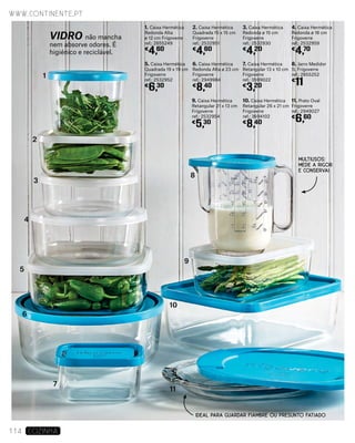 3. Caixa Hermética
Redonda ø 15 cm
Frigoverre
ref.: 2532930
€
4,20
2. Caixa Hermética
Quadrada 15 x 15 cm
Frigoverre
ref.: 2532951
€
4,60
1. Caixa Hermética
Redonda Alta
ø 12 cm Frigoverre
ref.: 2855249
€
4,60
6. Caixa Hermética
Redonda Alta ø 23 cm
Frigoverre
ref.: 2949984
€
8,40
9. Caixa Hermética
Retangular 21 x 13 cm
Frigoverre
ref.: 2532954
€
5,30
11. Prato Oval
Frigoverre
ref.: 2949027
€
6,60
5. Caixa Hermética
Quadrada 19 x 19 cm
Frigoverre
ref.: 2532952
€
6,30
8. Jarro Medidor
1L Frigoverre
ref.: 2855252
€
11
10. Caixa Hermética
Retangular 26 x 21 cm
Frigoverre
ref.: 3694102
€
8,40
4. Caixa Hermética
Redonda ø 18 cm
Frigoverre
ref.: 2532959
€
4,70
7. Caixa Hermética
Retangular 13 x 10 cm
Frigoverre
ref.: 3599022
€
3,20
1
2
3
4
5
6
7
11
8
9
10
www.continente.pt
114 COZINHA
MULTIUSOS:
MEDE A RIGOR
E CONSERVA!
IDEAL PARA GUARDAR FIAMBRE OU PRESUNTO FATIADO
VIDRO não mancha
nem absorve odores. É
higiénico e reciclável.
 