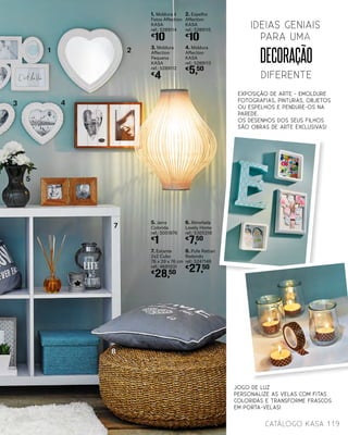 EXPOSIÇÃO DE ARTE - emoldure
fotografias, pinturas, objetos
ou espelhos e pendure-os na
parede.
Os desenhos dos seus filhos
são obras de arte exclusivas!
decoração
DIFERENTE
ideias geniais
para uma
1. Moldura 4
Fotos Affection
KASA
ref.: 5289114
€
10
3. Moldura
Affection
Pequena
KASA
ref.: 5289112
€
4
5. Jarra
Colorida
ref.: 5051876
€
1
2. Espelho
Affection
KASA
ref.: 5289115
€
10
4. Moldura
Affection
KASA
ref.: 5289113
€
5,50
6. Almofada
Lovely Home
ref.: 5305318
€
7,50
7. Estante
2x2 Cubo
76 x 39 x 76 cm
ref.: 4691031
€
28,50
8. Pufe Rattan
Redondo
ref.: 5247148
€
27,50
1 2
3 4
5
7
8
Jogo de Luz
Personalize as velas com fitas
coloridas e transforme frascos
em porta-velas!
119catálogo Kasa
 