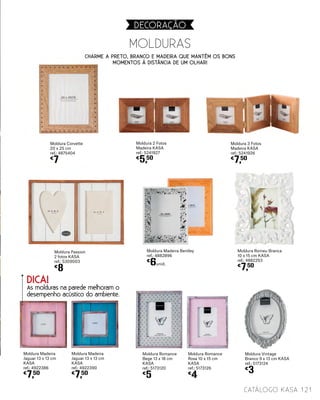 MOLDURAS
121catálogo Kasa
DECORAçãO
Moldura Romance
Bege 13 x 18 cm
KASA
ref.: 5173120
€
5
Moldura Romance
Rosa 10 x 15 cm
KASA
ref.: 5173126
€
4
Moldura Vintage
Branco 9 x 13 cm KASA
ref.: 5173124
€
3
Moldura Madeira Bentley
ref.: 4882896
€
6unid.
Moldura Romeu Branca
10 x 15 cm KASA
ref.: 4882253
€
7,50
Moldura Madeira
Jaguar 13 x 13 cm
KASA
ref.: 4922390
€
7,50
Moldura Passion
2 fotos KASA
ref.: 5309003
€
8
Moldura Madeira
Jaguar 13 x 13 cm
KASA
ref.: 4922386
€
7,50
Moldura Corvette
20 x 25 cm
ref.: 4875404
€
7
Moldura 2 Fotos
Madeira KASA
ref.: 5241927
€
5,50
Moldura 3 Fotos
Madeira KASA
ref.: 5241926
€
7,50
DICA!
As molduras na parede melhoram o
desempenho acústico do ambiente.
Charme a Preto, Branco e Madeira que mantém os bons
momentos à distância de um olhar!
 