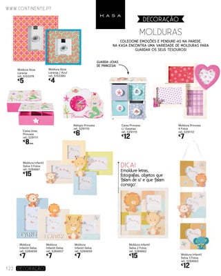 Moldura Princess
4 Fotos
ref.: 5291112
€
7
www.continente.pt
122 DECORAÇão
Moldura Ibiza
Laranja
ref.: 5153378
€
5
Moldura Infantil
Selva 3 Fotos
ref.: 5284663
€
12
Moldura Infantil
Selva 3 Fotos
ref.: 5284661
€
15
Moldura Infantil
Selva 2 Fotos
ref.: 5284662
€
15
Moldura
Infantil Selva
ref.: 5284659
€
7
Moldura
Infantil Selva
ref.: 5284657
€
7
Moldura
Infantil Selva
ref.: 5284658
€
7
Caixa Joias
Princess
ref.: 5291111
€
8UNID.
Relógio Princess
ref.: 5291110
€
6
Caixa Princess
c/ Gavetas
ref.: 5291115
€
12
MOLDURAS
DECORAçãO
Colecione emoções e pendure-as na parede.
Na KASA encontra uma variedade de molduras para
guardar os seus tesouros!
Moldura Ibiza
Laranja / Azul
ref.: 5153380
€
4
DICA!
Emoldure letras,
fotografias, objetos que
‘falam de si’ e que ‘falam
consigo’.
Guarda-joias
de princesa!
 