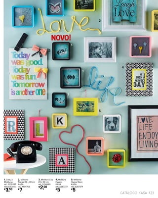 1. Conj. 3
Molduras
ref.: 5378397
Várias Cores
€
3,50
2. Moldura
Riscas 30 x 40 cm
KASA
ref.: 4891763
€
7
3. Moldura Clip
24 x 30 cm
ref.: 5156689
€
2,50
4. Moldura
Happy
KASA
ref.: 5287372
€
5
5. Moldura
Happy Neon
KASA
ref.: 5287374
€
5
123catálogo Kasa
1
1
1
2
3
4
5
NOVO!
 