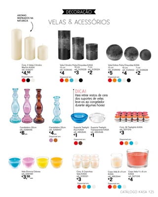 Candelabro 30cm
ref.: 5268446
€
6UNID.
Candelabro 20cm
ref.: 5268447
€
4UNID.
Vela Cilindro Preto/Orquídea KASA
13 cm
ref.: 5129330
€
4
Vela Esfera Preto/Orquídea KASA
12 cm
ref.: 5129440
€
5
10 cm
ref.: 5129328
€
3
10 cm
ref.: 5129433
€
4
7 cm
ref.: 5129324
€
2
7 cm
ref.: 5129428
€
2
Disponível em: Disponível em:
Conj. 3 Velas Cilindro
Marfim KASA
ref.: 5135211
€
4,50
Disponível em:
Conj. 36 Tealights KASA
ref.: 5071315
€
3
Disponível em:
Suporte Tealight
Azul KASA
ref.: 4953545
€
1
Suporte Tealight
Transparente KASA
ref.: 4953546
€
1
Disponível em:
Disponível em:
DICA!
Para retirar restos de cera
dos suportes de velas
leve-os ao congelador
durante algumas horas!
Aromas
inspirados na
natureza
125catálogo Kasa
Disponível em:
VELAS & ACESSóRIOS
DECORAçãO
Copo Vela 8 x 9 cm
KASA
ref.: 4953544
€
2
Copo Vela 11 x 8 cm
KASA
ref.: 5071318
€
4
Vela Elimina Odores
ref.: 4261581
€
3,50
UNID.
Conj. 6 Copinhos
Vela KASA
ref.: 5135321
€
3
Disponível em:
 
