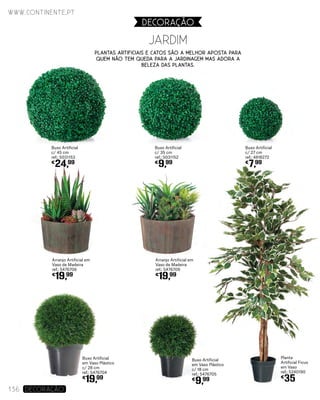 Arranjo Artificial em
Vaso de Madeira
ref.: 5476706
€
19,99
JARDIM
www.continente.pt
136 DECORAÇão
DECORAçãO
Planta
Artificial Ficus
em Vaso
ref.: 5240190
€
35
Buxo Artificial
c/ 35 cm
ref.: 5031152
€
9,99
Buxo Artificial
c/ 27 cm
ref.: 4818272
€
7,99
Buxo Artificial
em Vaso Plástico
c/ 28 cm
ref.: 5476704
€
19,99
Buxo Artificial
em Vaso Plástico
c/ 18 cm
ref.: 5476705
€
9,99
Arranjo Artificial em
Vaso de Madeira
ref.: 5476709
€
19,99
Plantas artificiais e catos são a melhor aposta para
quem não tem queda para a jardinagem mas adora a
beleza das plantas.
Buxo Artificial
c/ 45 cm
ref.: 5031153
€
24,99
 