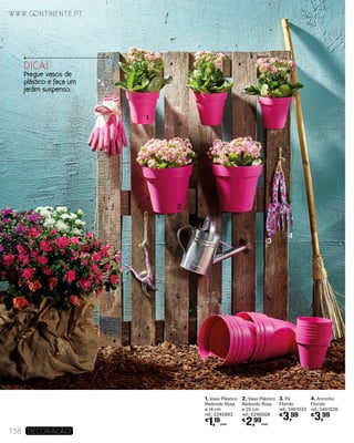 1. Vaso Plástico
Redondo Rosa
ø 14 cm
ref.: 5245993
€
1,19
UNID.
2. Vaso Plástico
Redondo Rosa
ø 20 cm
ref.: 5246008
€
2,99
UNID.
4. Ancinho
Florido
ref.: 5461026
€
3,99
3. Pá
Florido
ref.: 5461033
€
3,99
www.continente.pt
138 DECORAÇão
1
2
3
4
DICA!
Pregue vasos de
plástico e faça um
jardim suspenso.
 